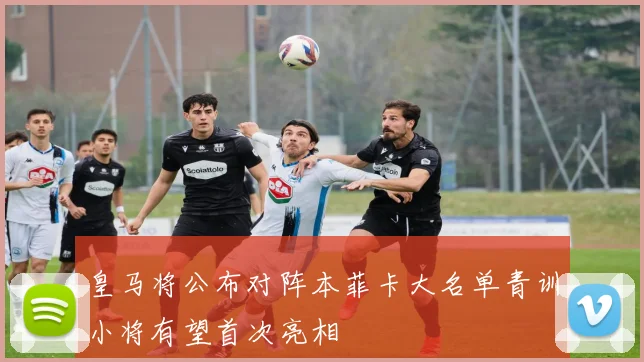 皇马将公布对阵本菲卡大名单青训小将有望首次亮相