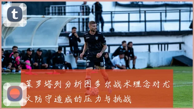 莱罗塔列分析图多尔战术理念对尤文防守造成的压力与挑战