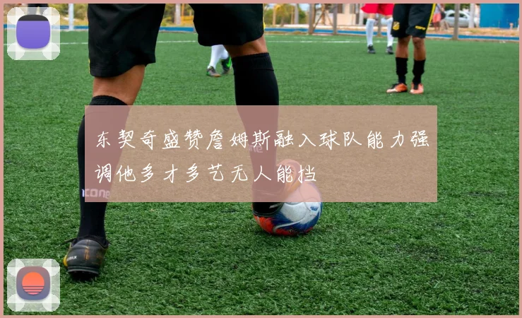 东契奇盛赞詹姆斯融入球队能力强调他多才多艺无人能挡