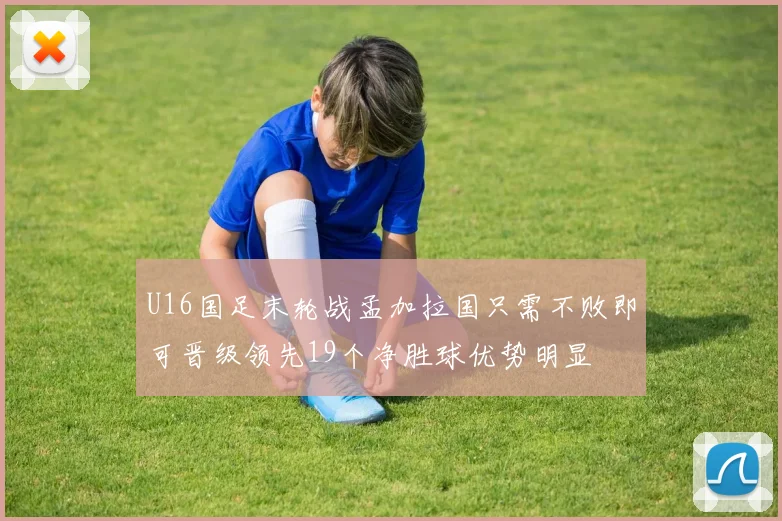 U16国足末轮战孟加拉国只需不败即可晋级领先19个净胜球优势明显