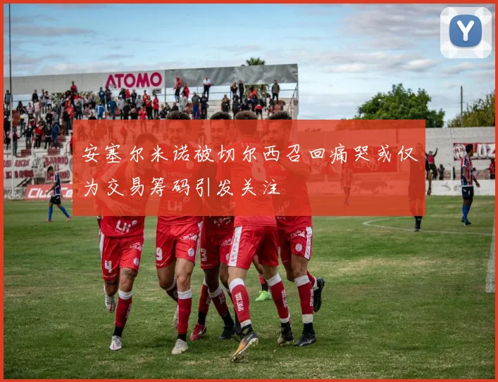 安塞尔米诺被切尔西召回痛哭或仅为交易筹码引发关注