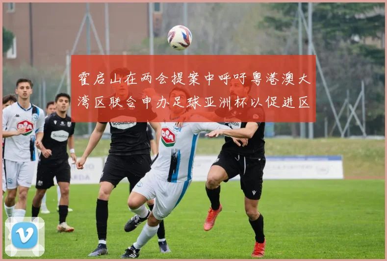 霍启山在两会提案中呼吁粤港澳大湾区联合申办足球亚洲杯以促进区域发展