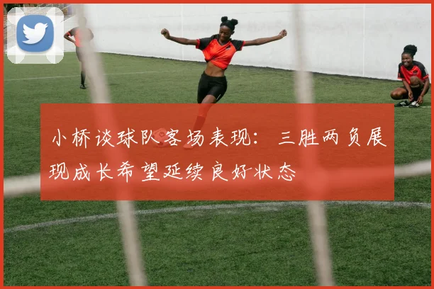 小桥谈球队客场表现：三胜两负展现成长希望延续良好状态