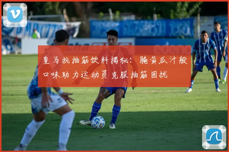皇马抗抽筋饮料揭秘：腌黄瓜汁般口味助力运动员克服抽筋困扰