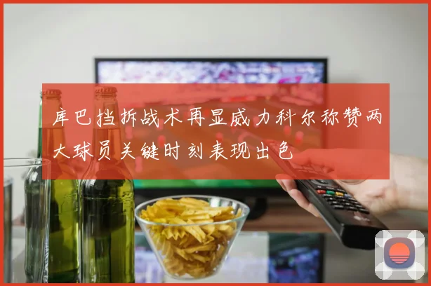 库巴挡拆战术再显威力科尔称赞两大球员关键时刻表现出色