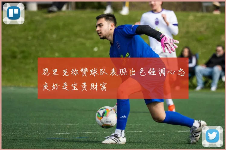恩里克称赞球队表现出色强调心态良好是宝贵财富