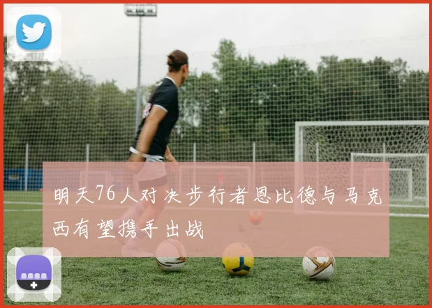 明天76人对决步行者恩比德与马克西有望携手出战