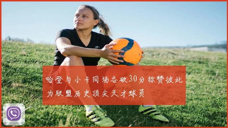 哈登与小卡同场各砍30分称赞彼此为联盟历史顶尖天才球员