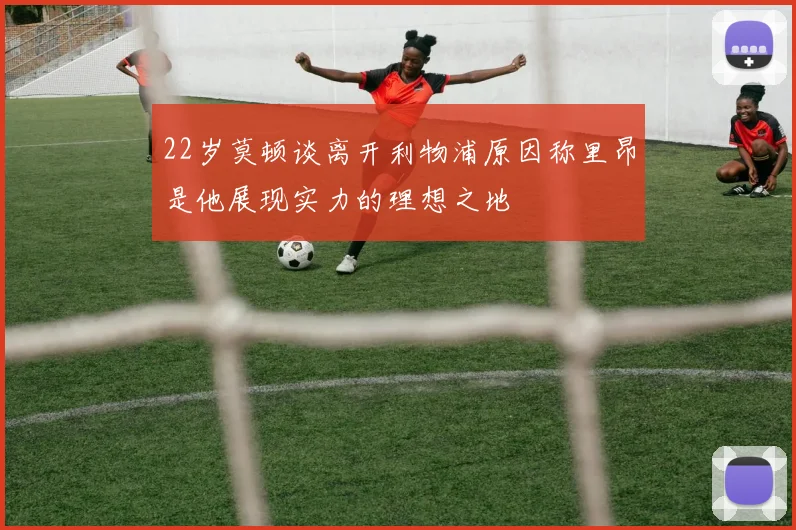 22岁莫顿谈离开利物浦原因称里昂是他展现实力的理想之地