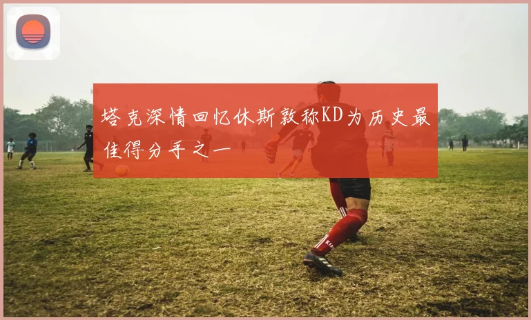 塔克深情回忆休斯敦称KD为历史最佳得分手之一