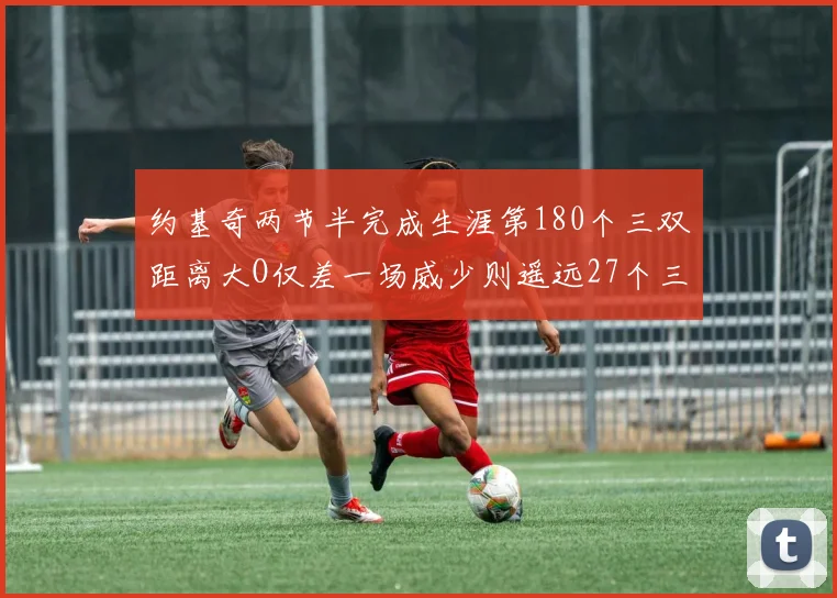 约基奇两节半完成生涯第180个三双距离大O仅差一场威少则遥远27个三双