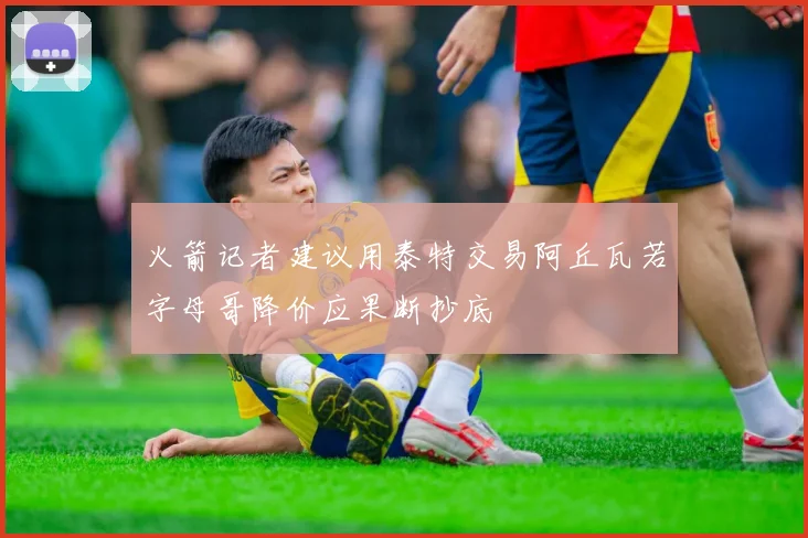 火箭记者建议用泰特交易阿丘瓦若字母哥降价应果断抄底