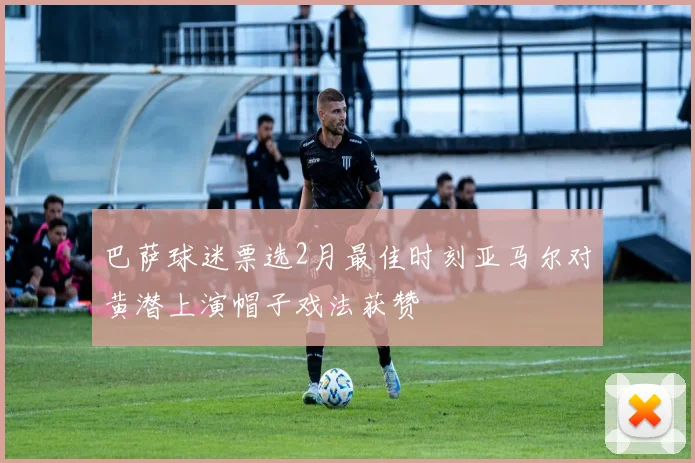 巴萨球迷票选2月最佳时刻亚马尔对黄潜上演帽子戏法获赞