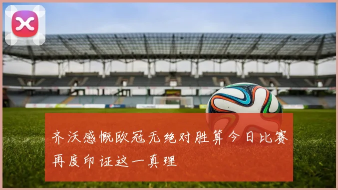 齐沃感慨欧冠无绝对胜算今日比赛再度印证这一真理