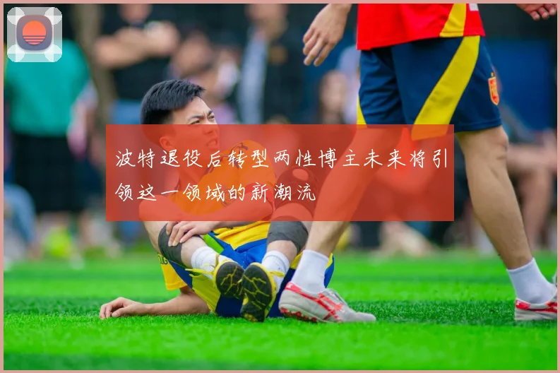 波特退役后转型两性博主未来将引领这一领域的新潮流