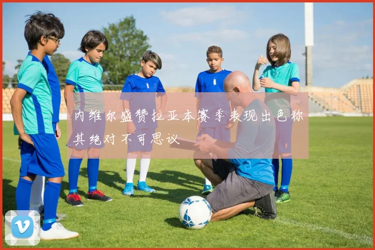 内维尔盛赞拉亚本赛季表现出色称其绝对不可思议