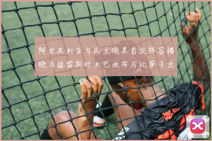 阿尔及利亚与民主刚果首发阵容揭晓马赫雷斯对决巴坎布万比萨卡出战