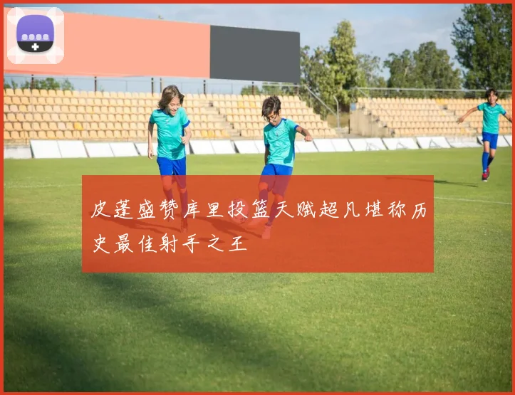 皮蓬盛赞库里投篮天赋超凡堪称历史最佳射手之王