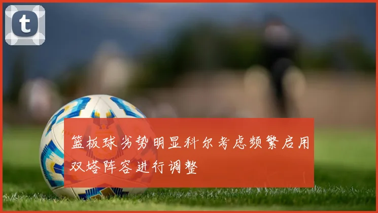 篮板球劣势明显科尔考虑频繁启用双塔阵容进行调整