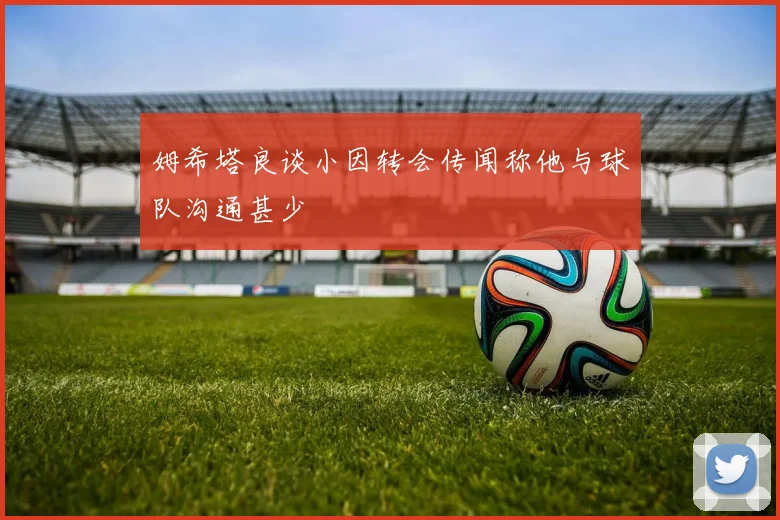 姆希塔良谈小因转会传闻称他与球队沟通甚少