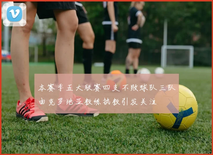本赛季五大联赛四支不败球队三队由克罗地亚教练执教引发关注