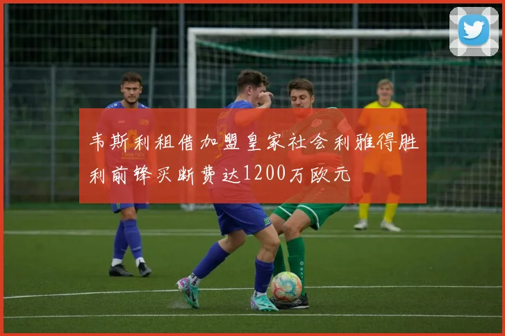 韦斯利租借加盟皇家社会利雅得胜利前锋买断费达1200万欧元