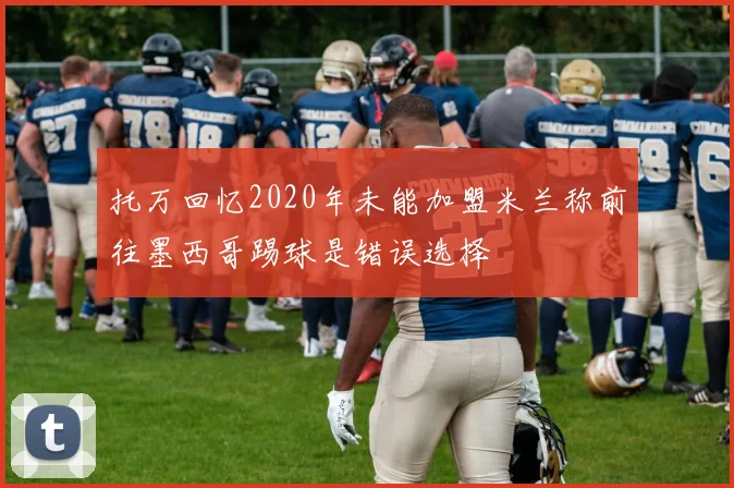 托万回忆2020年未能加盟米兰称前往墨西哥踢球是错误选择