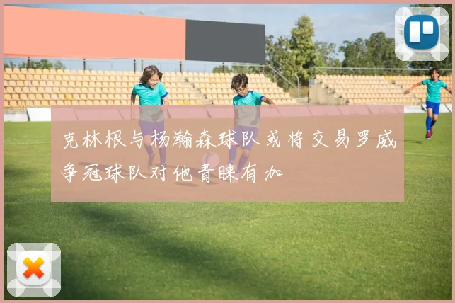 克林根与杨瀚森球队或将交易罗威争冠球队对他青睐有加