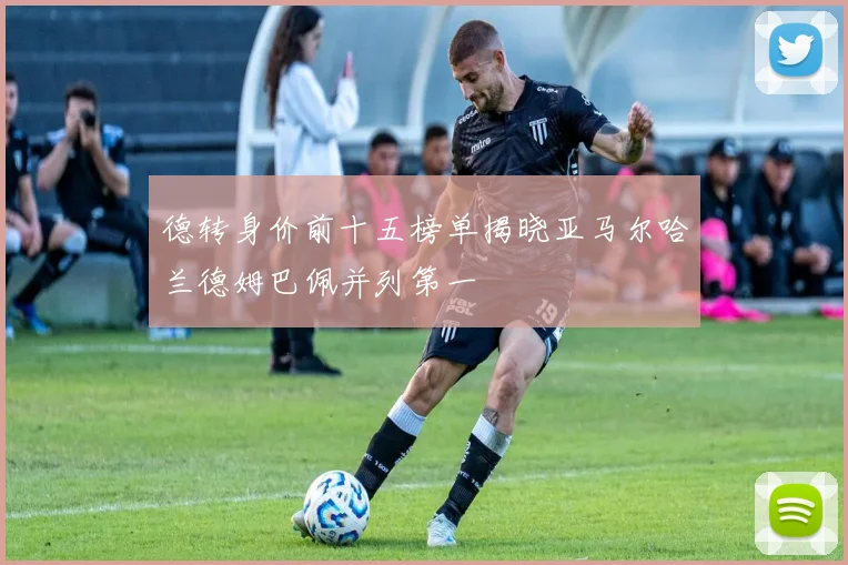 德转身价前十五榜单揭晓亚马尔哈兰德姆巴佩并列第一