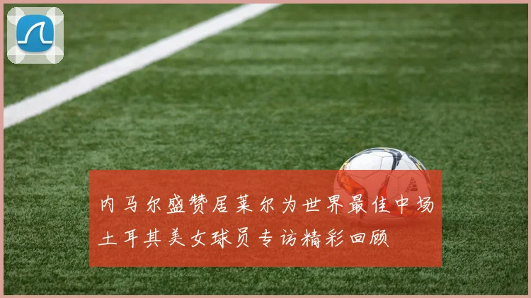 内马尔盛赞居莱尔为世界最佳中场土耳其美女球员专访精彩回顾