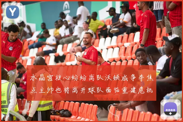 水晶宫核心纷纷离队沃顿成争夺焦点主帅也将离开球队面临重建危机