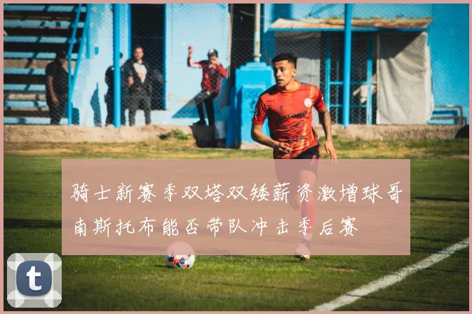骑士新赛季双塔双矮薪资激增球哥南斯托布能否带队冲击季后赛