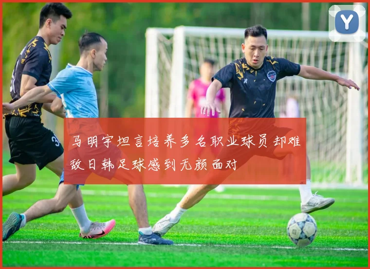 马明宇坦言培养多名职业球员却难敌日韩足球感到无颜面对