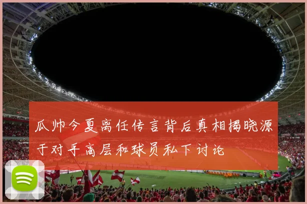 瓜帅今夏离任传言背后真相揭晓源于对手高层和球员私下讨论