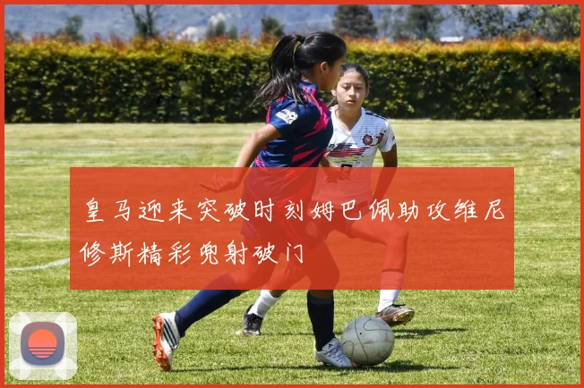 皇马迎来突破时刻姆巴佩助攻维尼修斯精彩兜射破门