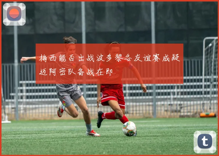 梅西能否出战波多黎各友谊赛成疑迈阿密队备战在即