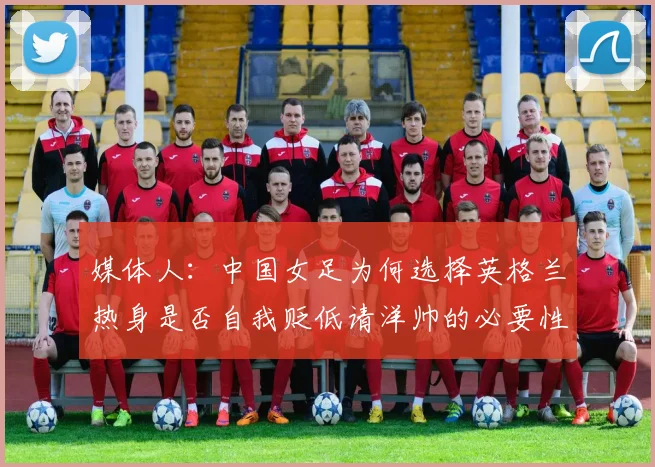 媒体人：中国女足为何选择英格兰热身是否自我贬低请洋帅的必要性何在