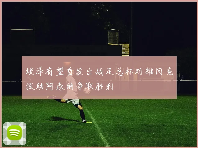 埃泽有望首发出战足总杯对维冈竞技助阿森纳争取胜利