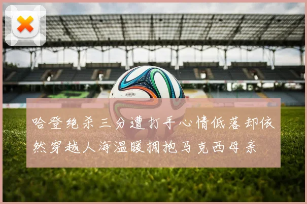 哈登绝杀三分遭打手心情低落却依然穿越人海温暖拥抱马克西母亲