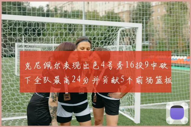 克尼佩尔表现出色4号秀16投9中砍下全队最高24分并贡献5个前场篮板