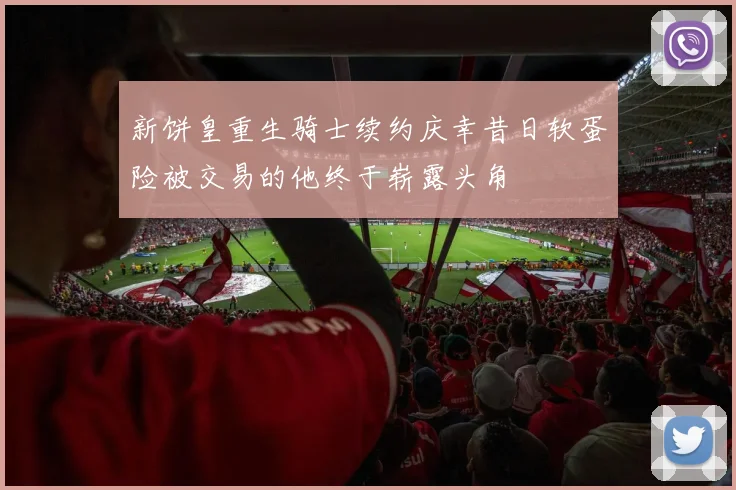 新饼皇重生骑士续约庆幸昔日软蛋险被交易的他终于崭露头角