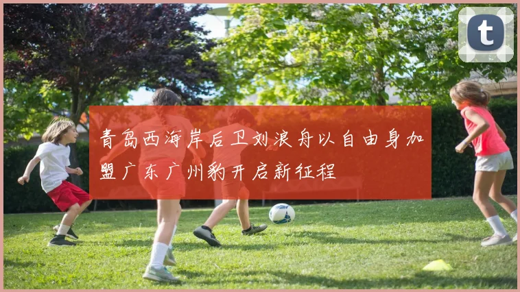 青岛西海岸后卫刘浪舟以自由身加盟广东广州豹开启新征程