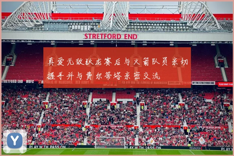 真爱无敌狄龙赛后与火箭队员亲切握手并与费尔蒂塔亲密交流