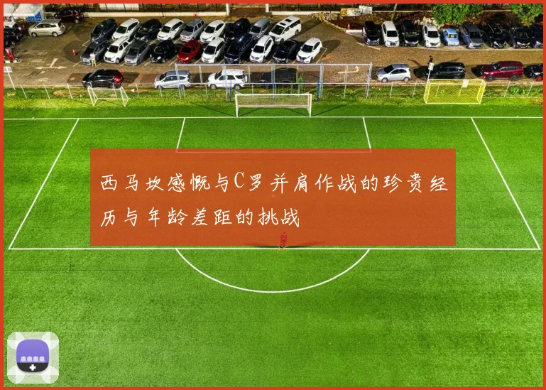 西马坎感慨与C罗并肩作战的珍贵经历与年龄差距的挑战