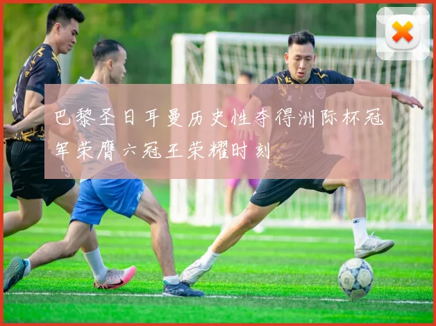 巴黎圣日耳曼历史性夺得洲际杯冠军荣膺六冠王荣耀时刻