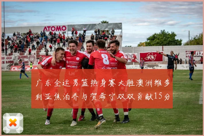 广东全运男篮热身赛大胜澳洲维多利亚焦泊乔与贺希宁双双贡献15分表现出色