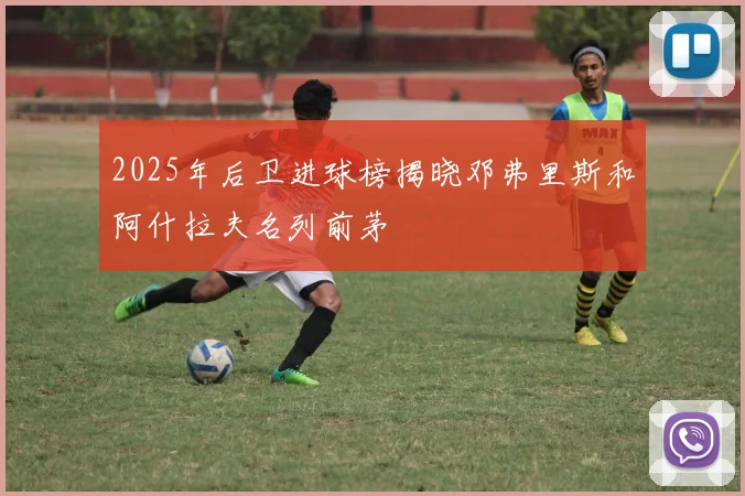 2025年后卫进球榜揭晓邓弗里斯和阿什拉夫名列前茅