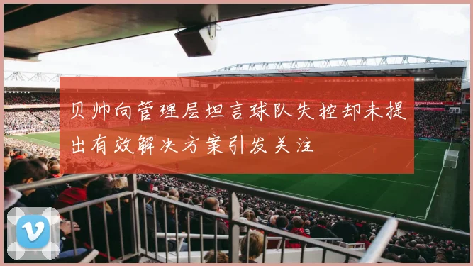 贝帅向管理层坦言球队失控却未提出有效解决方案引发关注
